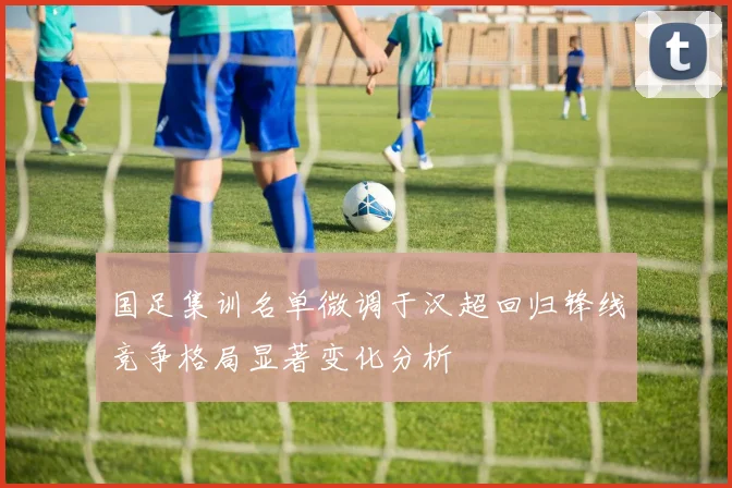 国足集训名单微调于汉超回归锋线竞争格局显著变化分析
