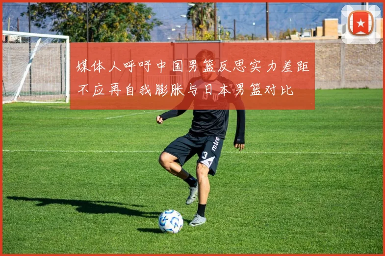 媒体人呼吁中国男篮反思实力差距不应再自我膨胀与日本男篮对比