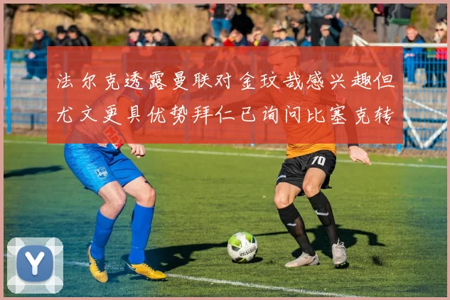 法尔克透露曼联对金玟哉感兴趣但尤文更具优势拜仁已询问比塞克转会情况