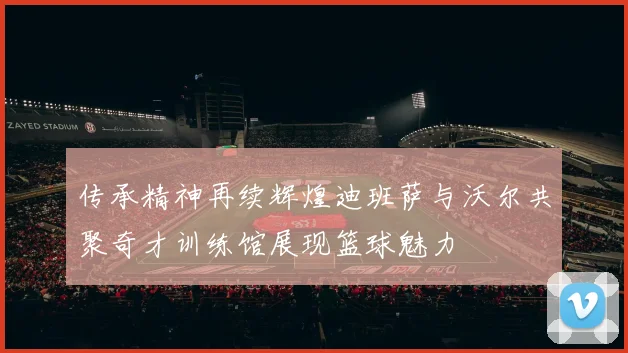 传承精神再续辉煌迪班萨与沃尔共聚奇才训练馆展现篮球魅力