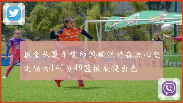 掘金队夏季续约佩顿沃特森决心坚定场均146分49篮板表现出色