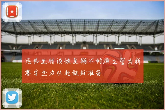 范弗里特谈恢复期不耐烦立誓为新赛季全力以赴做好准备