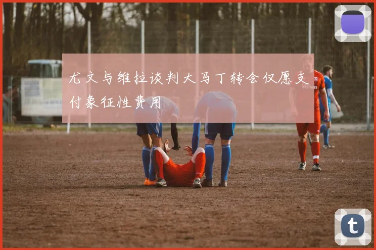 尤文与维拉谈判大马丁转会仅愿支付象征性费用