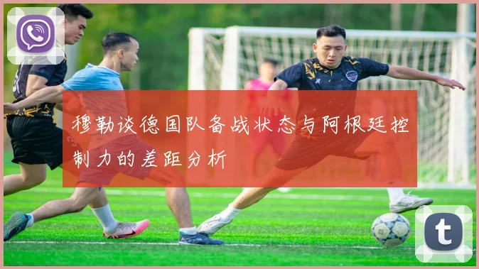 穆勒谈德国队备战状态与阿根廷控制力的差距分析