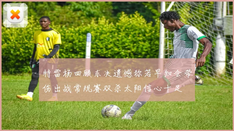 特雷杨回顾东决遗憾称若早知会带伤出战常规赛双杀太阳信心十足