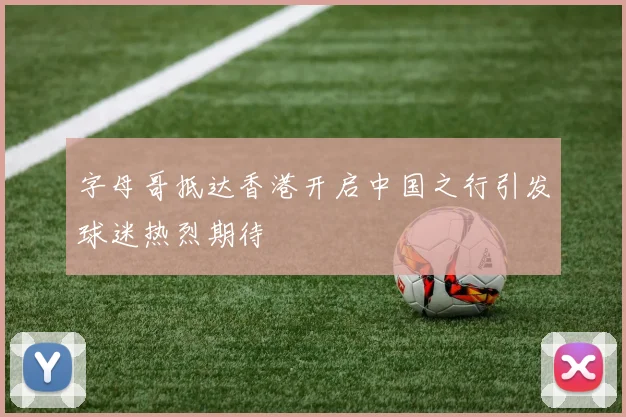 字母哥抵达香港开启中国之行引发球迷热烈期待