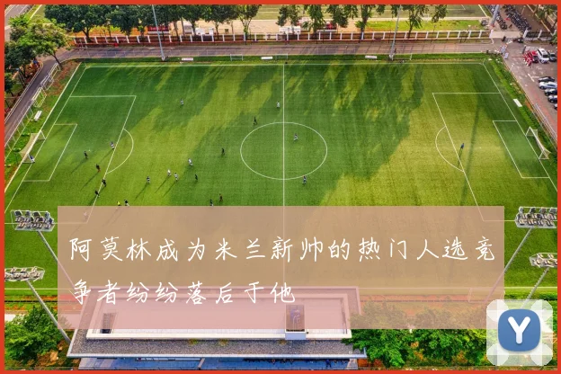 阿莫林成为米兰新帅的热门人选竞争者纷纷落后于他