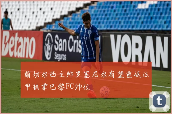 前切尔西主帅罗塞尼尔有望重返法甲执掌巴黎FC帅位